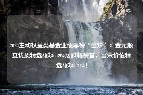 2024主动权益类基金业绩黑榜“出炉”：金元顺安优质精选A跌36.39%居跌幅榜首，富荣价值精选A跌33.21%！