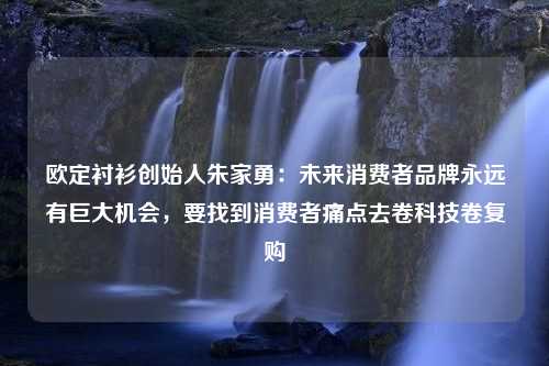 欧定衬衫创始人朱家勇：未来消费者品牌永远有巨大机会，要找到消费者痛点去卷科技卷复购