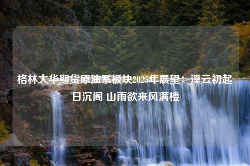 格林大华期货原油系板块2025年展望：溪云初起日沉阁 山雨欲来风满楼