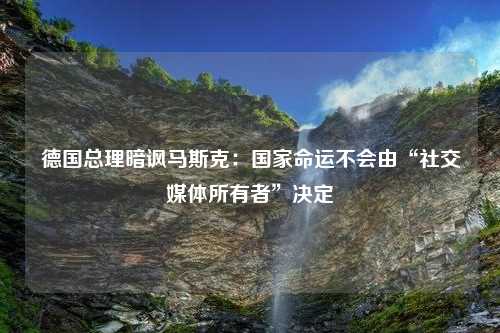 德国总理暗讽马斯克：国家命运不会由“社交媒体所有者”决定