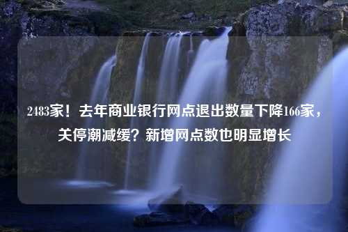 2483家！去年商业银行网点退出数量下降166家，关停潮减缓？新增网点数也明显增长