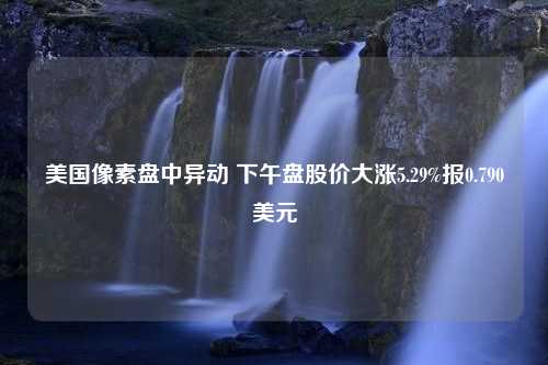 美国像素盘中异动 下午盘股价大涨5.29%报0.790美元