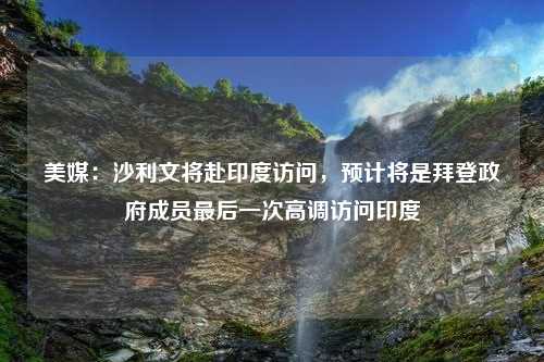 美媒：沙利文将赴印度访问，预计将是拜登政府成员最后一次高调访问印度