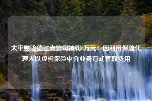 太平财险德江支公司被罚8万元：因利用保险代理人以虚构保险中介业务方式套取费用