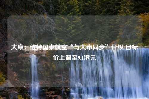 大摩：维持国泰航空“与大市同步”评级 目标价上调至9.1港元