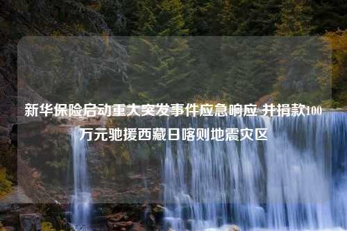 新华保险启动重大突发事件应急响应 并捐款100万元驰援西藏日喀则地震灾区