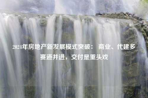 2024年房地产新发展模式突破： 商业、代建多赛道并进，交付是重头戏