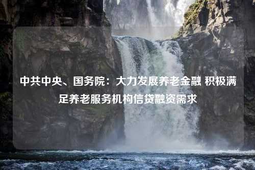 中共中央、国务院：大力发展养老金融 积极满足养老服务机构信贷融资需求