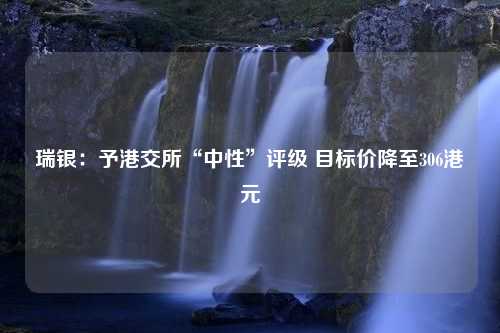 瑞银：予港交所“中性”评级 目标价降至306港元