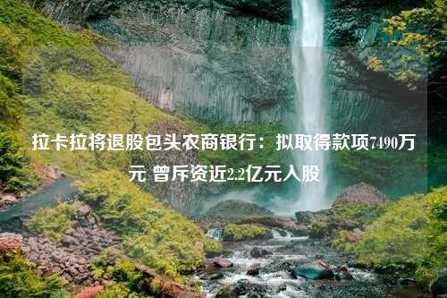 拉卡拉将退股包头农商银行：拟取得款项7490万元 曾斥资近2.2亿元入股