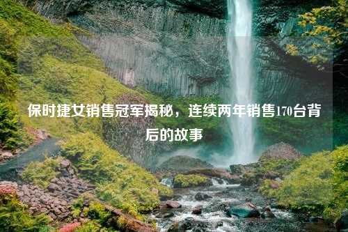 保时捷女销售冠军揭秘，连续两年销售170台背后的故事