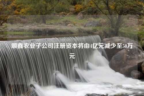 顺鑫农业子公司注册资本将由4亿元减少至50万元