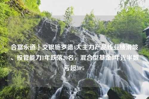 合富永道｜交银施罗德4大主力产品线业绩滑坡、投管能力1年跌落20名，混合型基金3年近半数亏超30%