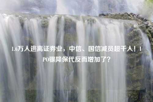 1.6万人逃离证券业，中信、国信减员超千人！IPO骤降保代反而增加了？