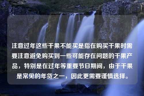 注意过年这些干果不能买是指在购买干果时需要注意避免购买到一些可能存在问题的干果产品，特别是在过年等重要节日期间，由于干果是常见的年货之一，因此更需要谨慎选择。