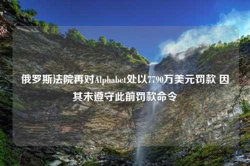 俄罗斯法院再对Alphabet处以7790万美元罚款 因其未遵守此前罚款命令