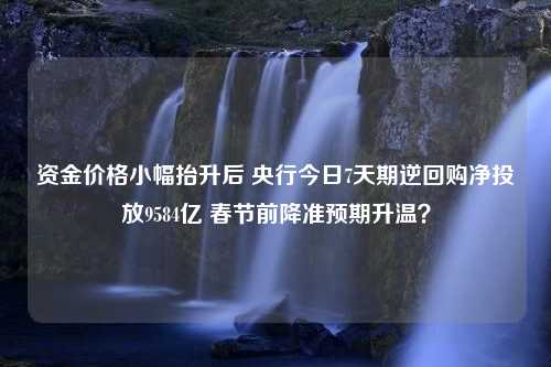 资金价格小幅抬升后 央行今日7天期逆回购净投放9584亿 春节前降准预期升温？