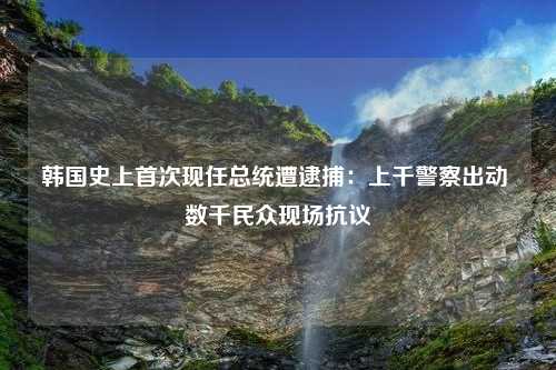 韩国史上首次现任总统遭逮捕：上千警察出动 数千民众现场抗议