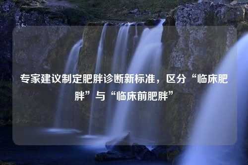 专家建议制定肥胖诊断新标准，区分“临床肥胖”与“临床前肥胖”