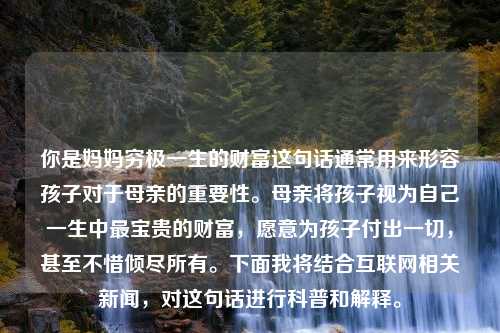 你是妈妈穷极一生的财富这句话通常用来形容孩子对于母亲的重要性。母亲将孩子视为自己一生中最宝贵的财富，愿意为孩子付出一切，甚至不惜倾尽所有。下面我将结合互联网相关新闻，对这句话进行科普和解释。