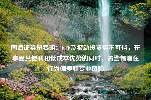 国海证券贺春明：ETF及被动投资势不可挡，在享受其便利和低成本优势的同时，需警惕潜在行为偏差和专业风险