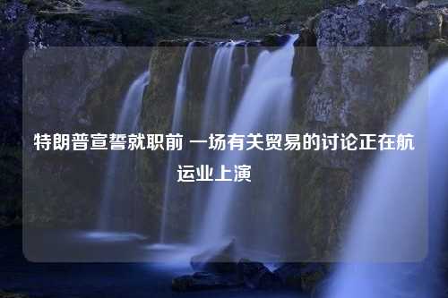 特朗普宣誓就职前 一场有关贸易的讨论正在航运业上演⋯⋯