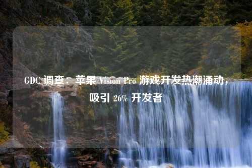 GDC 调查：苹果 Vision Pro 游戏开发热潮涌动，吸引 26% 开发者