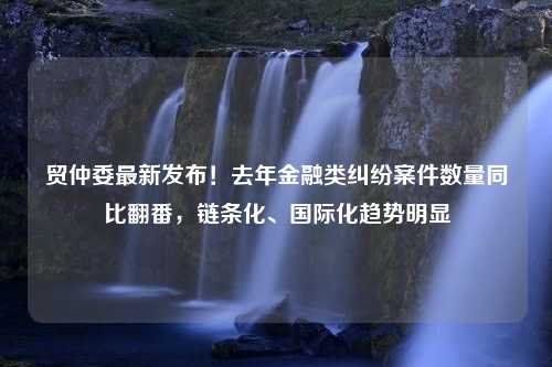 贸仲委最新发布！去年金融类纠纷案件数量同比翻番，链条化、国际化趋势明显