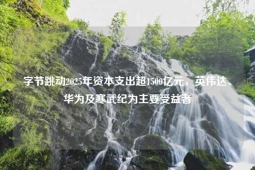 字节跳动2025年资本支出超1500亿元，英伟达、华为及寒武纪为主要受益者