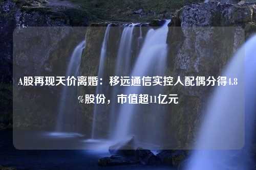 A股再现天价离婚：移远通信实控人配偶分得4.8%股份，市值超11亿元