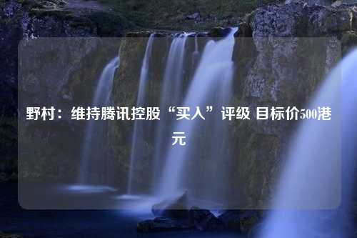 野村：维持腾讯控股“买入”评级 目标价500港元