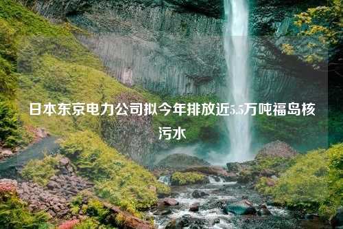 日本东京电力公司拟今年排放近5.5万吨福岛核污水