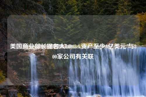 美国商业部长提名人Lutnick资产至少8亿美元 与800家公司有关联