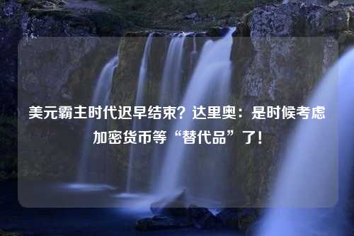 美元霸主时代迟早结束？达里奥：是时候考虑加密货币等“替代品”了！