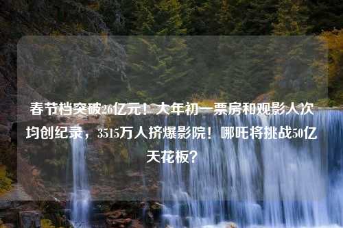 春节档突破26亿元！大年初一票房和观影人次均创纪录，3515万人挤爆影院！哪吒将挑战50亿天花板？