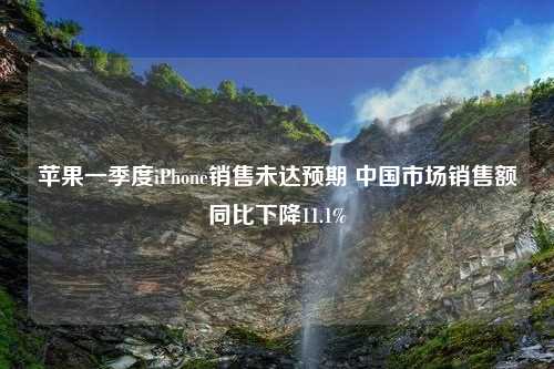 苹果一季度iPhone销售未达预期 中国市场销售额同比下降11.1%