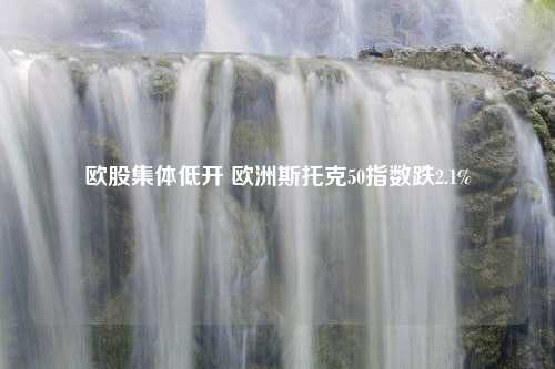 欧股集体低开 欧洲斯托克50指数跌2.1%