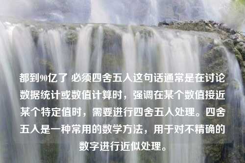 都到90亿了 必须四舍五入这句话通常是在讨论数据统计或数值计算时，强调在某个数值接近某个特定值时，需要进行四舍五入处理。四舍五入是一种常用的数学方法，用于对不精确的数字进行近似处理。