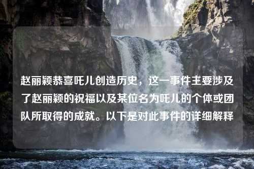 赵丽颖恭喜吒儿创造历史，这一事件主要涉及了赵丽颖的祝福以及某位名为吒儿的个体或团队所取得的成就。以下是对此事件的详细解释