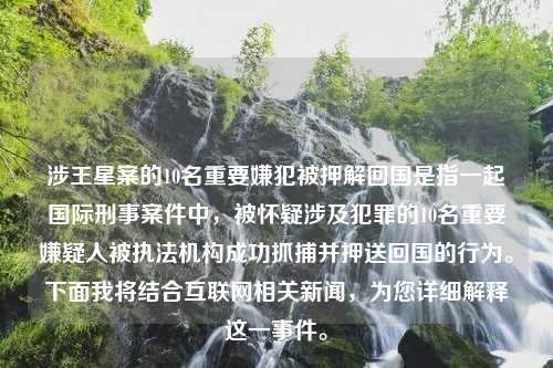 涉王星案的10名重要嫌犯被押解回国是指一起国际刑事案件中，被怀疑涉及犯罪的10名重要嫌疑人被执法机构成功抓捕并押送回国的行为。下面我将结合互联网相关新闻，为您详细解释这一事件。