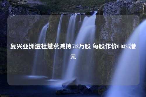 复兴亚洲遭杜慧燕减持512万股 每股作价0.0325港元