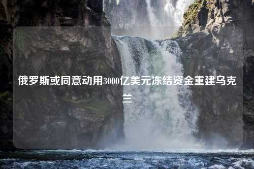 俄罗斯或同意动用3000亿美元冻结资金重建乌克兰